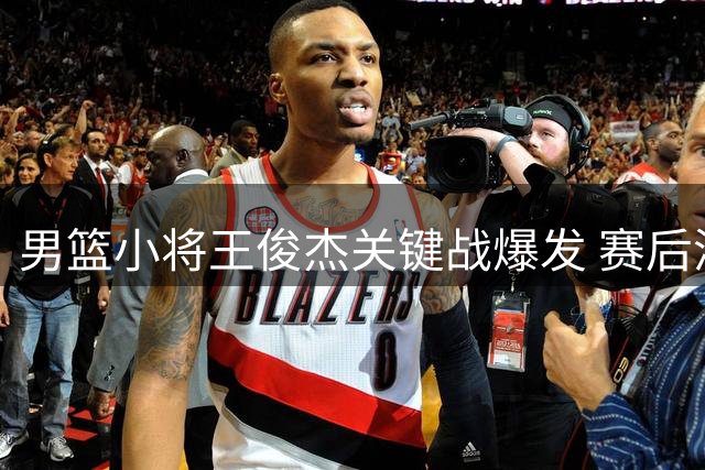 男篮小将王俊杰关键战爆发 赛后洒泪吐露心声